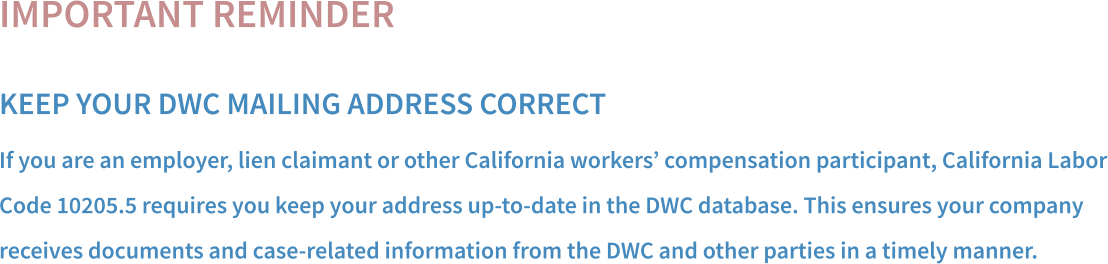 IMPORTANT REMINDER KEEP YOUR DWC MAILING ADDRESS CORRECT If you are an employer, lien claimant or other California workers’ compensation participant, California Labor Code 10205.5 requires you keep your address up-to-date in the DWC database. This ensures your company  receives documents and case-related information from the DWC and other parties in a timely manner.